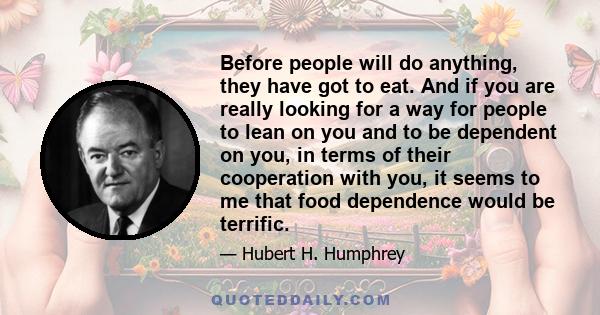 Before people will do anything, they have got to eat. And if you are really looking for a way for people to lean on you and to be dependent on you, in terms of their cooperation with you, it seems to me that food