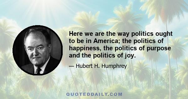 Here we are the way politics ought to be in America; the politics of happiness, the politics of purpose and the politics of joy.