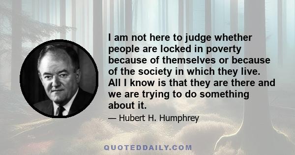 I am not here to judge whether people are locked in poverty because of themselves or because of the society in which they live. All I know is that they are there and we are trying to do something about it.