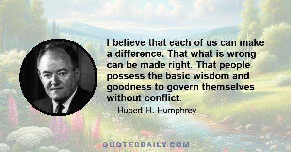 I believe that each of us can make a difference. That what is wrong can be made right. That people possess the basic wisdom and goodness to govern themselves without conflict.