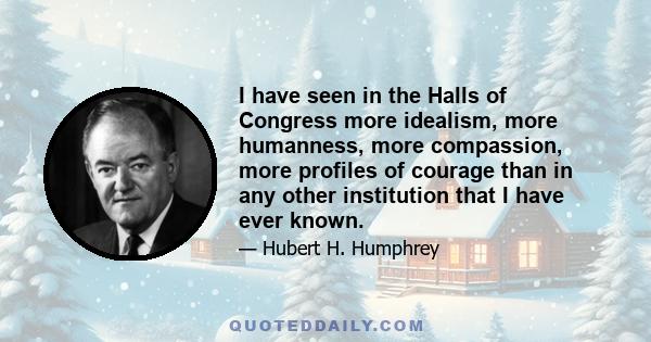 I have seen in the Halls of Congress more idealism, more humanness, more compassion, more profiles of courage than in any other institution that I have ever known.