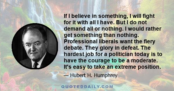 If I believe in something, I will fight for it, with all I have. But I do not demand all or nothing. I would rather get something than nothing.