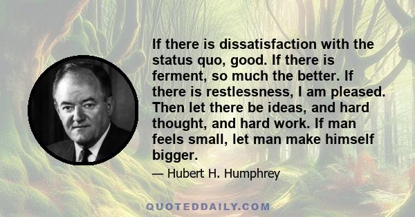 If there is dissatisfaction with the status quo, good. If there is ferment, so much the better. If there is restlessness, I am pleased. Then let there be ideas, and hard thought, and hard work. If man feels small, let