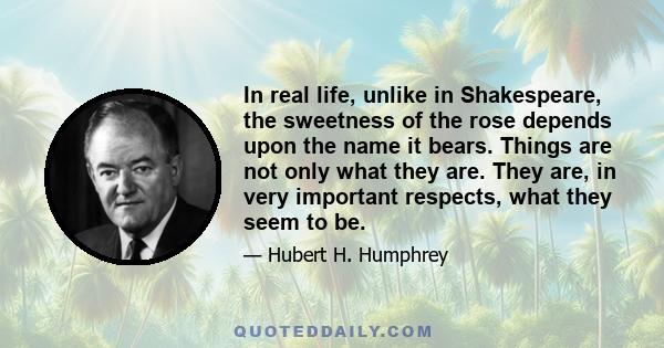 In real life, unlike in Shakespeare, the sweetness of the rose depends upon the name it bears. Things are not only what they are. They are, in very important respects, what they seem to be.