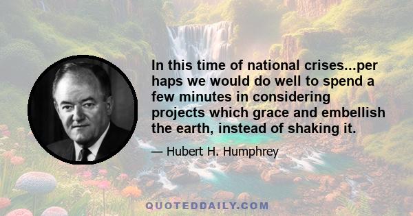 In this time of national crises...per haps we would do well to spend a few minutes in considering projects which grace and embellish the earth, instead of shaking it.