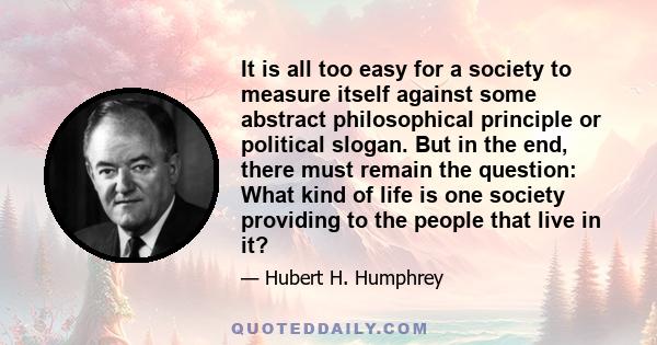 It is all too easy for a society to measure itself against some abstract philosophical principle or political slogan. But in the end, there must remain the question: What kind of life is one society providing to the