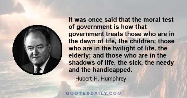 It was once said that the moral test of government is how that government treats those who are in the dawn of life, the children; those who are in the twilight of life, the elderly; and those who are in the shadows of