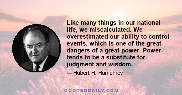 Like many things in our national life, we miscalculated. We overestimated our ability to control events, which is one of the great dangers of a great power. Power tends to be a substitute for judgment and wisdom.