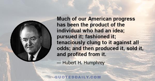 Much of our American progress has been the product of the individual who had an idea; pursued it; fashioned it; tenaciously clung to it against all odds; and then produced it, sold it, and profited from it.