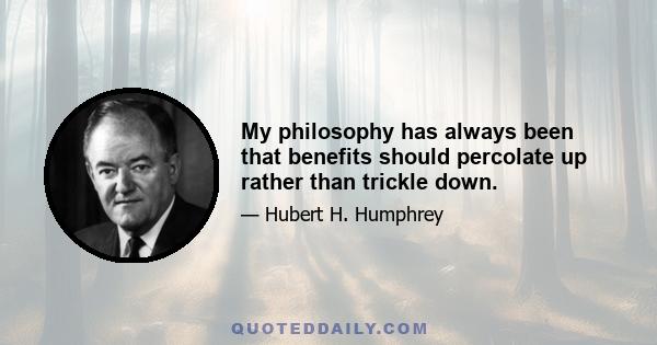 My philosophy has always been that benefits should percolate up rather than trickle down.