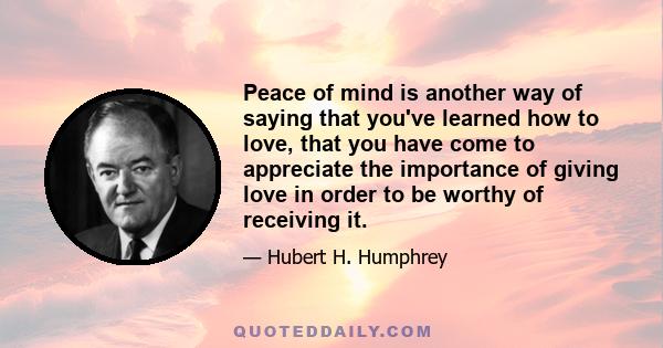 Peace of mind is another way of saying that you've learned how to love, that you have come to appreciate the importance of giving love in order to be worthy of receiving it.