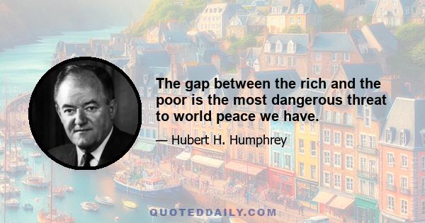 The gap between the rich and the poor is the most dangerous threat to world peace we have.