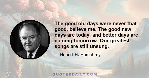 The good old days were never that good, believe me. The good new days are today, and better days are coming tomorrow. Our greatest songs are still unsung.