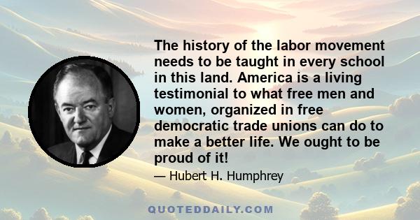 The history of the labor movement needs to be taught in every school in this land. America is a living testimonial to what free men and women, organized in free democratic trade unions can do to make a better life. We