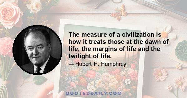 The measure of a civilization is how it treats those at the dawn of life, the margins of life and the twilight of life.