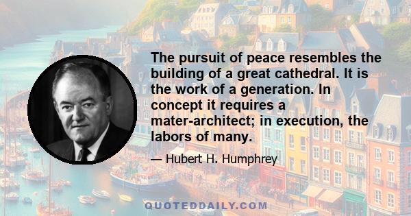 The pursuit of peace resembles the building of a great cathedral. It is the work of a generation. In concept it requires a mater-architect; in execution, the labors of many.