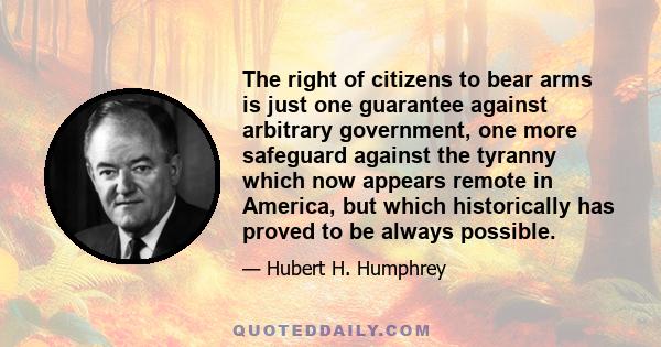 The right of citizens to bear arms is just one guarantee against arbitrary government, one more safeguard against the tyranny which now appears remote in America, but which historically has proved to be always possible.