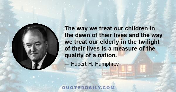 The way we treat our children in the dawn of their lives and the way we treat our elderly in the twilight of their lives is a measure of the quality of a nation.