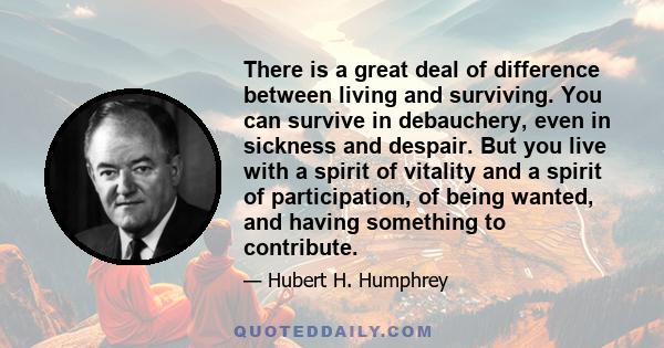 There is a great deal of difference between living and surviving. You can survive in debauchery, even in sickness and despair. But you live with a spirit of vitality and a spirit of participation, of being wanted, and