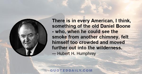 There is in every American, I think, something of the old Daniel Boone - who, when he could see the smoke from another chimney, felt himself too crowded and moved further out into the wilderness.