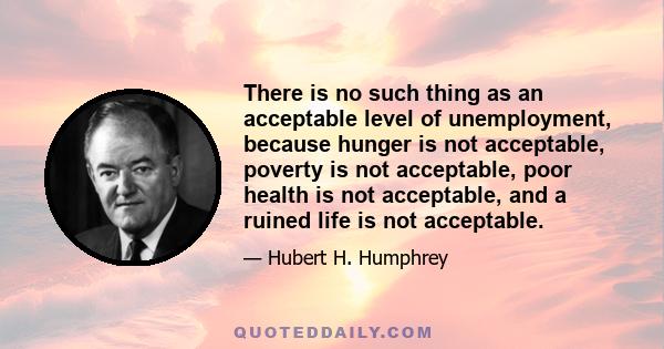 There is no such thing as an acceptable level of unemployment, because hunger is not acceptable, poverty is not acceptable, poor health is not acceptable, and a ruined life is not acceptable.