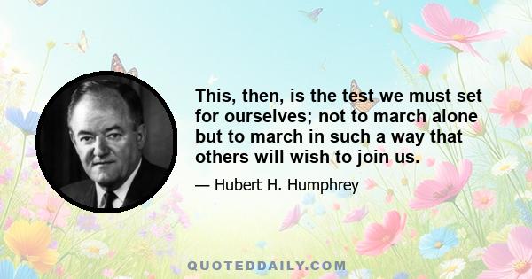 This, then, is the test we must set for ourselves; not to march alone but to march in such a way that others will wish to join us.