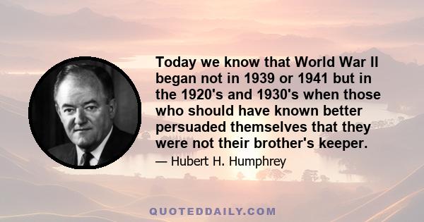 Today we know that World War II began not in 1939 or 1941 but in the 1920's and 1930's when those who should have known better persuaded themselves that they were not their brother's keeper.