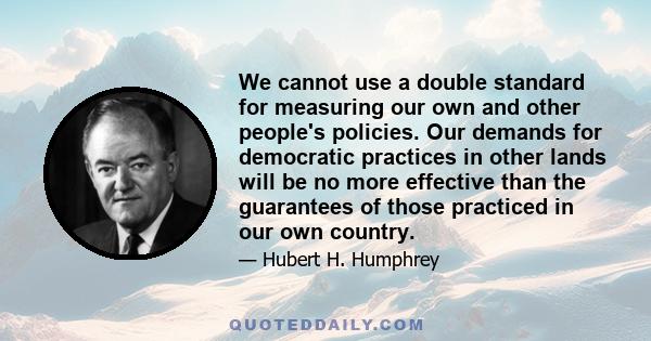 We cannot use a double standard for measuring our own and other people's policies. Our demands for democratic practices in other lands will be no more effective than the guarantees of those practiced in our own country.