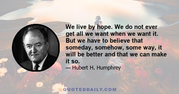 We live by hope. We do not ever get all we want when we want it. But we have to believe that someday, somehow, some way, it will be better and that we can make it so.