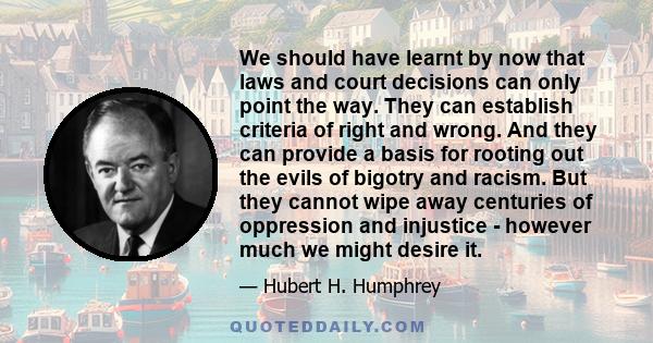 We should have learnt by now that laws and court decisions can only point the way. They can establish criteria of right and wrong. And they can provide a basis for rooting out the evils of bigotry and racism. But they