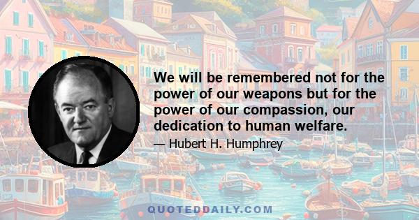 We will be remembered not for the power of our weapons but for the power of our compassion, our dedication to human welfare.