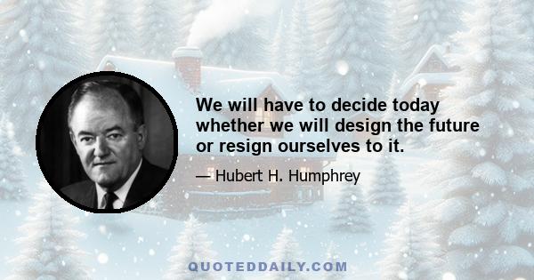 We will have to decide today whether we will design the future or resign ourselves to it.