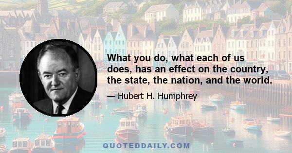 What you do, what each of us does, has an effect on the country, the state, the nation, and the world.