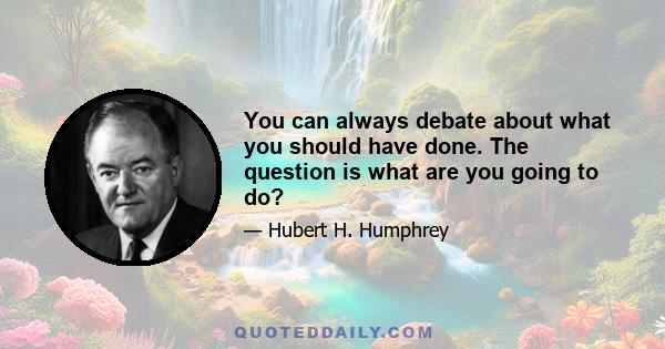 You can always debate about what you should have done. The question is what are you going to do?