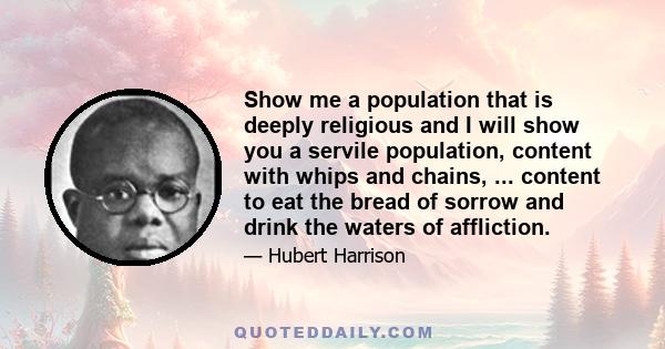 Show me a population that is deeply religious and I will show you a servile population, content with whips and chains, ... content to eat the bread of sorrow and drink the waters of affliction.