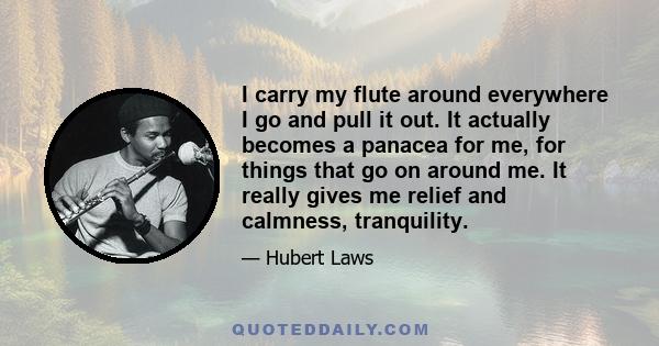 I carry my flute around everywhere I go and pull it out. It actually becomes a panacea for me, for things that go on around me. It really gives me relief and calmness, tranquility.