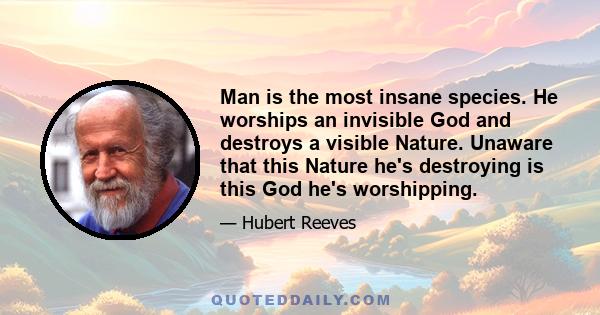 Man is the most insane species. He worships an invisible God and destroys a visible Nature. Unaware that this Nature he's destroying is this God he's worshipping.