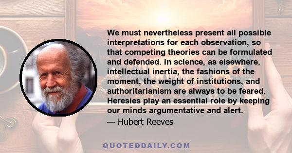 We must nevertheless present all possible interpretations for each observation, so that competing theories can be formulated and defended. In science, as elsewhere, intellectual inertia, the fashions of the moment, the