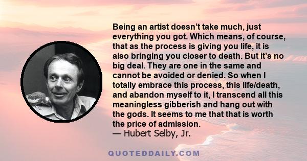 Being an artist doesn’t take much, just everything you got. Which means, of course, that as the process is giving you life, it is also bringing you closer to death. But it’s no big deal. They are one in the same and