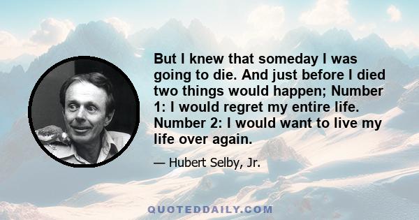 But I knew that someday I was going to die. And just before I died two things would happen; Number 1: I would regret my entire life. Number 2: I would want to live my life over again.