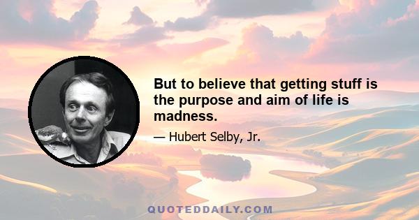 But to believe that getting stuff is the purpose and aim of life is madness.