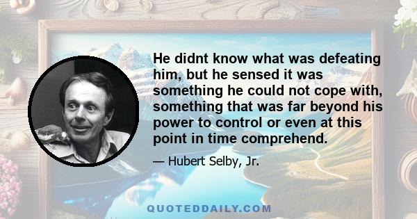 He didnt know what was defeating him, but he sensed it was something he could not cope with, something that was far beyond his power to control or even at this point in time comprehend.