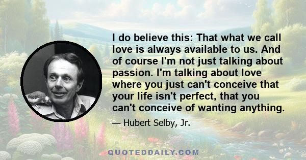 I do believe this: That what we call love is always available to us. And of course I'm not just talking about passion. I'm talking about love where you just can't conceive that your life isn't perfect, that you can't