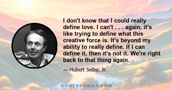 I don't know that I could really define love. I can't . . . again, it's like trying to define what this creative force is. It's beyond my ability to really define. If I can define it, then it's not it. We're right back