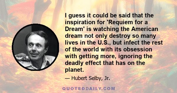 I guess it could be said that the inspiration for 'Requiem for a Dream' is watching the American dream not only destroy so many lives in the U.S., but infect the rest of the world with its obsession with getting more,