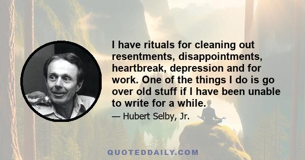 I have rituals for cleaning out resentments, disappointments, heartbreak, depression and for work. One of the things I do is go over old stuff if I have been unable to write for a while.