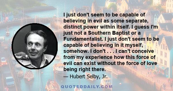 I just don't seem to be capable of believing in evil as some separate, distinct power within itself. I guess I'm just not a Southern Baptist or a Fundamentalist. I just don't seem to be capable of believing in it