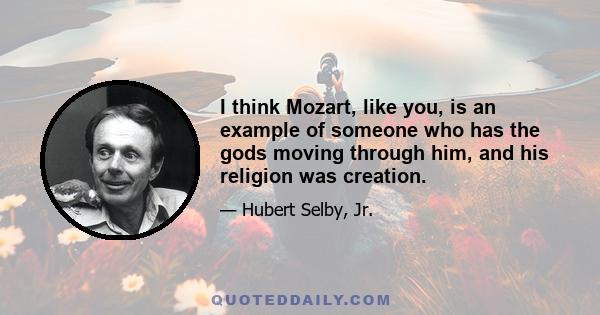 I think Mozart, like you, is an example of someone who has the gods moving through him, and his religion was creation.