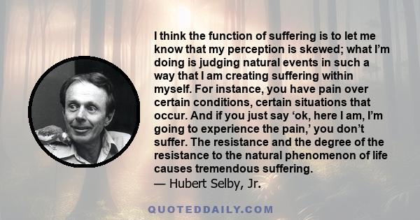 I think the function of suffering is to let me know that my perception is skewed; what I’m doing is judging natural events in such a way that I am creating suffering within myself. For instance, you have pain over