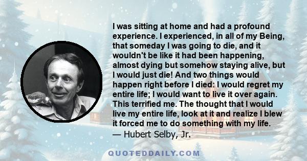 I was sitting at home and had a profound experience. I experienced, in all of my Being, that someday I was going to die, and it wouldn't be like it had been happening, almost dying but somehow staying alive, but I would 